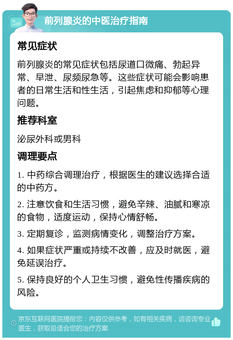 前列腺炎的中医治疗指南 常见症状 前列腺炎的常见症状包括尿道口微痛、勃起异常、早泄、尿频尿急等。这些症状可能会影响患者的日常生活和性生活，引起焦虑和抑郁等心理问题。 推荐科室 泌尿外科或男科 调理要点 1. 中药综合调理治疗，根据医生的建议选择合适的中药方。 2. 注意饮食和生活习惯，避免辛辣、油腻和寒凉的食物，适度运动，保持心情舒畅。 3. 定期复诊，监测病情变化，调整治疗方案。 4. 如果症状严重或持续不改善，应及时就医，避免延误治疗。 5. 保持良好的个人卫生习惯，避免性传播疾病的风险。