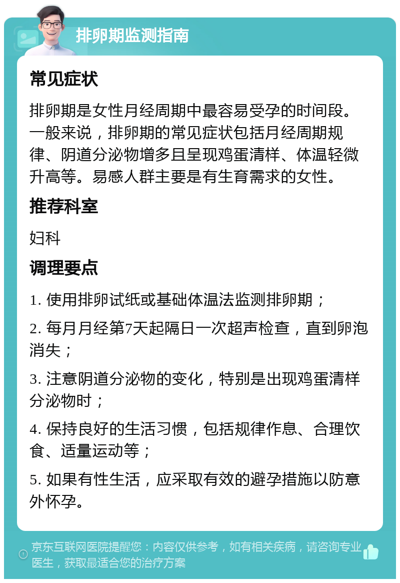 排卵期监测指南 常见症状 排卵期是女性月经周期中最容易受孕的时间段。一般来说，排卵期的常见症状包括月经周期规律、阴道分泌物增多且呈现鸡蛋清样、体温轻微升高等。易感人群主要是有生育需求的女性。 推荐科室 妇科 调理要点 1. 使用排卵试纸或基础体温法监测排卵期； 2. 每月月经第7天起隔日一次超声检查，直到卵泡消失； 3. 注意阴道分泌物的变化，特别是出现鸡蛋清样分泌物时； 4. 保持良好的生活习惯，包括规律作息、合理饮食、适量运动等； 5. 如果有性生活，应采取有效的避孕措施以防意外怀孕。