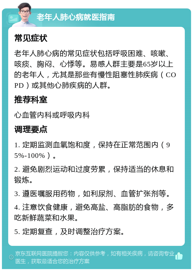 老年人肺心病就医指南 常见症状 老年人肺心病的常见症状包括呼吸困难、咳嗽、咳痰、胸闷、心悸等。易感人群主要是65岁以上的老年人，尤其是那些有慢性阻塞性肺疾病（COPD）或其他心肺疾病的人群。 推荐科室 心血管内科或呼吸内科 调理要点 1. 定期监测血氧饱和度，保持在正常范围内（95%-100%）。 2. 避免剧烈运动和过度劳累，保持适当的休息和锻炼。 3. 遵医嘱服用药物，如利尿剂、血管扩张剂等。 4. 注意饮食健康，避免高盐、高脂肪的食物，多吃新鲜蔬菜和水果。 5. 定期复查，及时调整治疗方案。