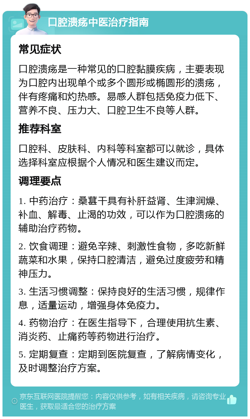 口腔溃疡中医治疗指南 常见症状 口腔溃疡是一种常见的口腔黏膜疾病，主要表现为口腔内出现单个或多个圆形或椭圆形的溃疡，伴有疼痛和灼热感。易感人群包括免疫力低下、营养不良、压力大、口腔卫生不良等人群。 推荐科室 口腔科、皮肤科、内科等科室都可以就诊，具体选择科室应根据个人情况和医生建议而定。 调理要点 1. 中药治疗：桑葚干具有补肝益肾、生津润燥、补血、解毒、止渴的功效，可以作为口腔溃疡的辅助治疗药物。 2. 饮食调理：避免辛辣、刺激性食物，多吃新鲜蔬菜和水果，保持口腔清洁，避免过度疲劳和精神压力。 3. 生活习惯调整：保持良好的生活习惯，规律作息，适量运动，增强身体免疫力。 4. 药物治疗：在医生指导下，合理使用抗生素、消炎药、止痛药等药物进行治疗。 5. 定期复查：定期到医院复查，了解病情变化，及时调整治疗方案。