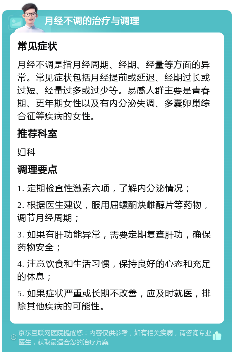 月经不调的治疗与调理 常见症状 月经不调是指月经周期、经期、经量等方面的异常。常见症状包括月经提前或延迟、经期过长或过短、经量过多或过少等。易感人群主要是青春期、更年期女性以及有内分泌失调、多囊卵巢综合征等疾病的女性。 推荐科室 妇科 调理要点 1. 定期检查性激素六项，了解内分泌情况； 2. 根据医生建议，服用屈螺酮炔雌醇片等药物，调节月经周期； 3. 如果有肝功能异常，需要定期复查肝功，确保药物安全； 4. 注意饮食和生活习惯，保持良好的心态和充足的休息； 5. 如果症状严重或长期不改善，应及时就医，排除其他疾病的可能性。