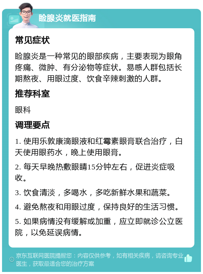 睑腺炎就医指南 常见症状 睑腺炎是一种常见的眼部疾病，主要表现为眼角疼痛、微肿、有分泌物等症状。易感人群包括长期熬夜、用眼过度、饮食辛辣刺激的人群。 推荐科室 眼科 调理要点 1. 使用乐敦康滴眼液和红霉素眼膏联合治疗，白天使用眼药水，晚上使用眼膏。 2. 每天早晚热敷眼睛15分钟左右，促进炎症吸收。 3. 饮食清淡，多喝水，多吃新鲜水果和蔬菜。 4. 避免熬夜和用眼过度，保持良好的生活习惯。 5. 如果病情没有缓解或加重，应立即就诊公立医院，以免延误病情。