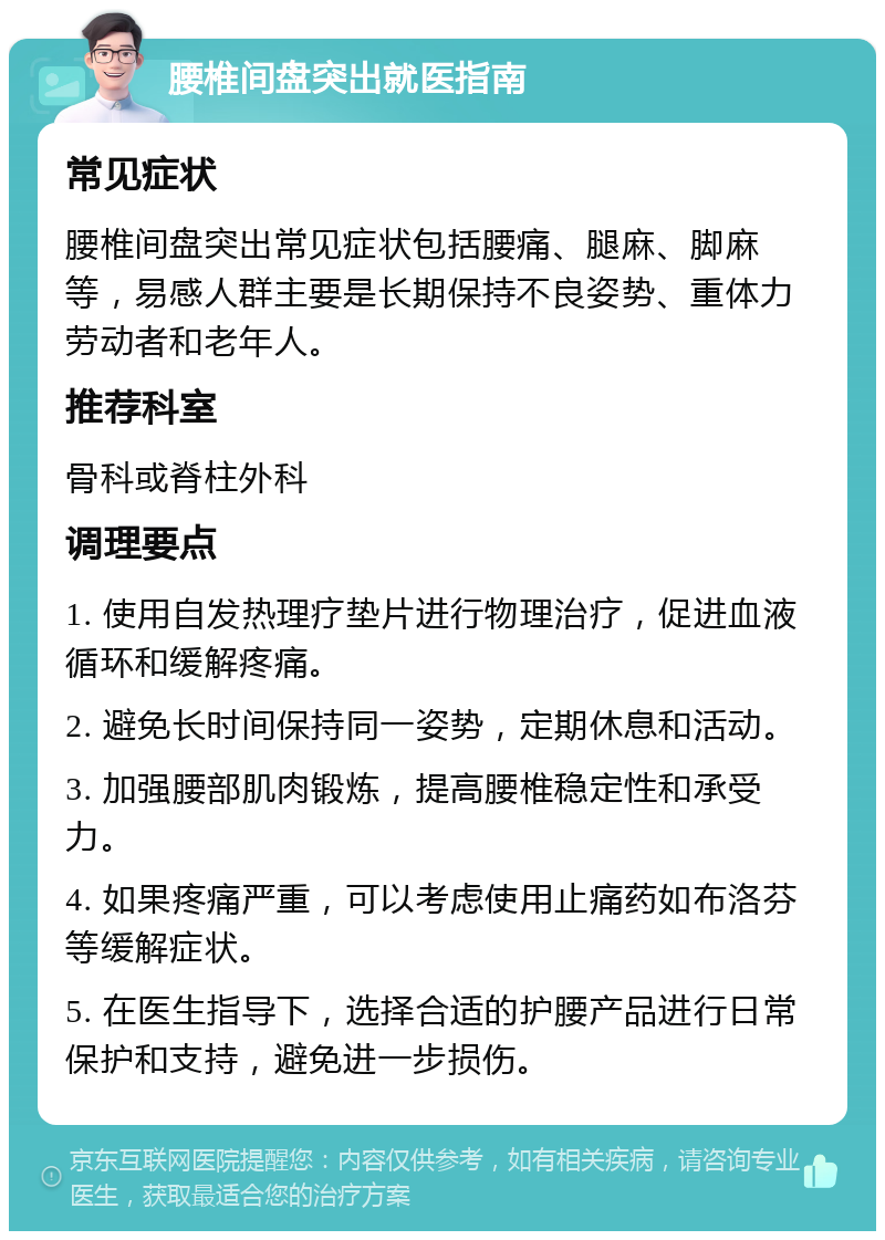 腰椎间盘突出就医指南 常见症状 腰椎间盘突出常见症状包括腰痛、腿麻、脚麻等，易感人群主要是长期保持不良姿势、重体力劳动者和老年人。 推荐科室 骨科或脊柱外科 调理要点 1. 使用自发热理疗垫片进行物理治疗，促进血液循环和缓解疼痛。 2. 避免长时间保持同一姿势，定期休息和活动。 3. 加强腰部肌肉锻炼，提高腰椎稳定性和承受力。 4. 如果疼痛严重，可以考虑使用止痛药如布洛芬等缓解症状。 5. 在医生指导下，选择合适的护腰产品进行日常保护和支持，避免进一步损伤。