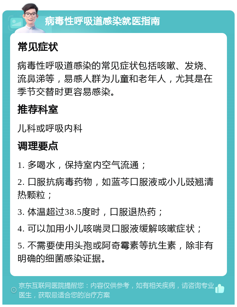 病毒性呼吸道感染就医指南 常见症状 病毒性呼吸道感染的常见症状包括咳嗽、发烧、流鼻涕等，易感人群为儿童和老年人，尤其是在季节交替时更容易感染。 推荐科室 儿科或呼吸内科 调理要点 1. 多喝水，保持室内空气流通； 2. 口服抗病毒药物，如蓝芩口服液或小儿豉翘清热颗粒； 3. 体温超过38.5度时，口服退热药； 4. 可以加用小儿咳喘灵口服液缓解咳嗽症状； 5. 不需要使用头孢或阿奇霉素等抗生素，除非有明确的细菌感染证据。