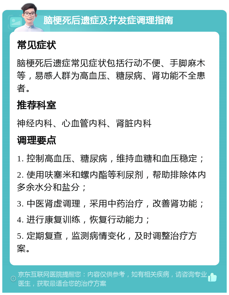 脑梗死后遗症及并发症调理指南 常见症状 脑梗死后遗症常见症状包括行动不便、手脚麻木等，易感人群为高血压、糖尿病、肾功能不全患者。 推荐科室 神经内科、心血管内科、肾脏内科 调理要点 1. 控制高血压、糖尿病，维持血糖和血压稳定； 2. 使用呋塞米和螺内酯等利尿剂，帮助排除体内多余水分和盐分； 3. 中医肾虚调理，采用中药治疗，改善肾功能； 4. 进行康复训练，恢复行动能力； 5. 定期复查，监测病情变化，及时调整治疗方案。