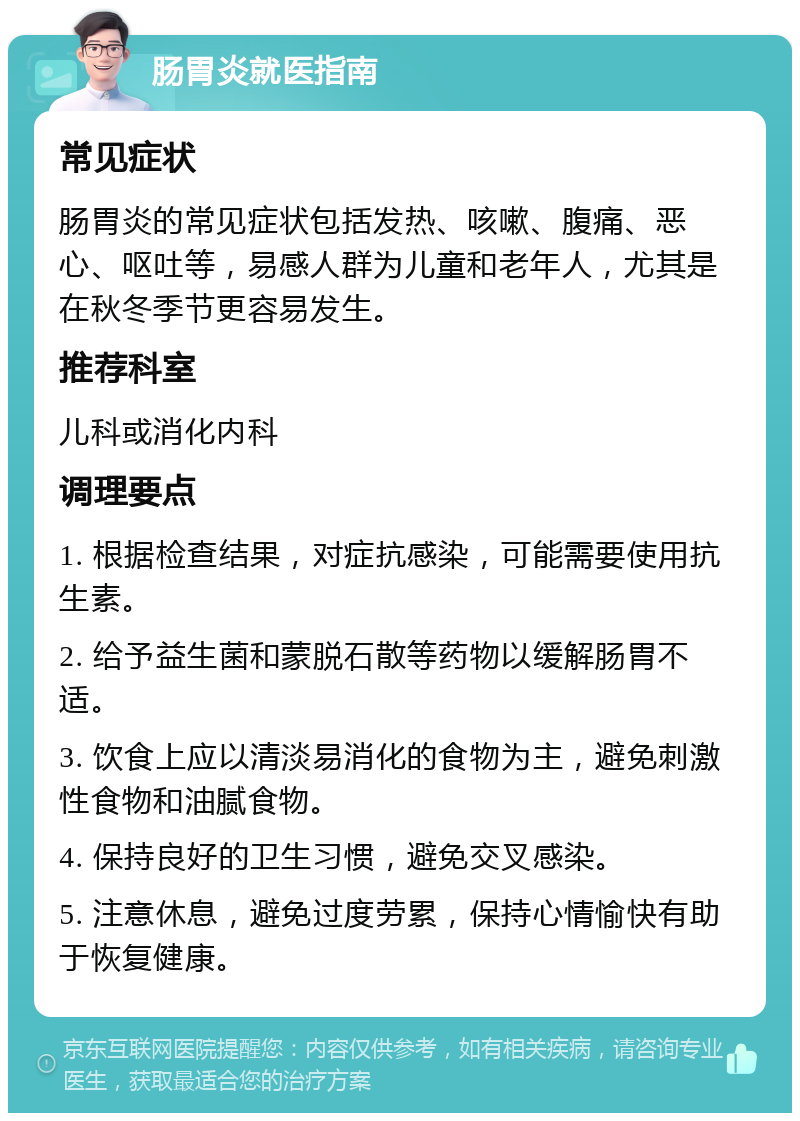 肠胃炎就医指南 常见症状 肠胃炎的常见症状包括发热、咳嗽、腹痛、恶心、呕吐等，易感人群为儿童和老年人，尤其是在秋冬季节更容易发生。 推荐科室 儿科或消化内科 调理要点 1. 根据检查结果，对症抗感染，可能需要使用抗生素。 2. 给予益生菌和蒙脱石散等药物以缓解肠胃不适。 3. 饮食上应以清淡易消化的食物为主，避免刺激性食物和油腻食物。 4. 保持良好的卫生习惯，避免交叉感染。 5. 注意休息，避免过度劳累，保持心情愉快有助于恢复健康。