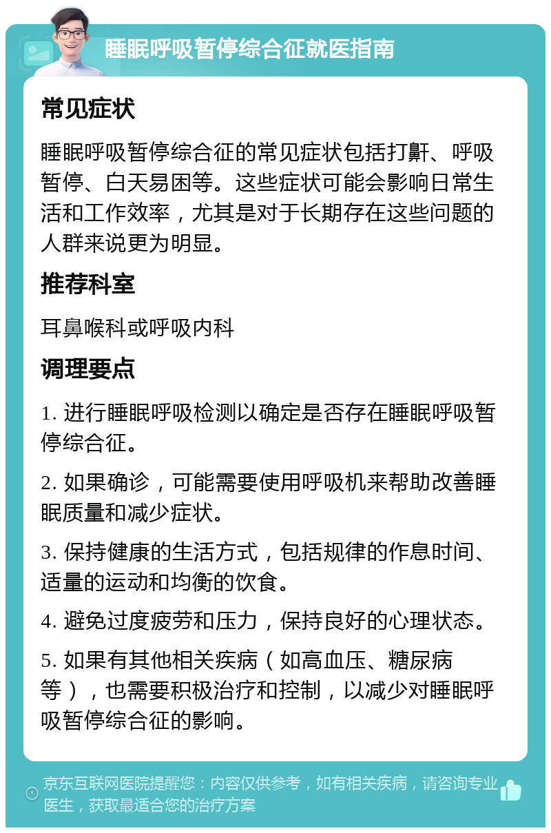 睡眠呼吸暂停综合征就医指南 常见症状 睡眠呼吸暂停综合征的常见症状包括打鼾、呼吸暂停、白天易困等。这些症状可能会影响日常生活和工作效率，尤其是对于长期存在这些问题的人群来说更为明显。 推荐科室 耳鼻喉科或呼吸内科 调理要点 1. 进行睡眠呼吸检测以确定是否存在睡眠呼吸暂停综合征。 2. 如果确诊，可能需要使用呼吸机来帮助改善睡眠质量和减少症状。 3. 保持健康的生活方式，包括规律的作息时间、适量的运动和均衡的饮食。 4. 避免过度疲劳和压力，保持良好的心理状态。 5. 如果有其他相关疾病（如高血压、糖尿病等），也需要积极治疗和控制，以减少对睡眠呼吸暂停综合征的影响。