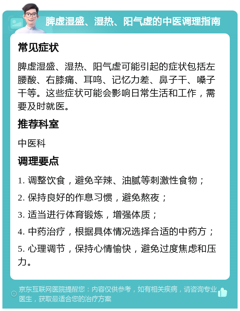 脾虚湿盛、湿热、阳气虚的中医调理指南 常见症状 脾虚湿盛、湿热、阳气虚可能引起的症状包括左腰酸、右膝痛、耳鸣、记忆力差、鼻子干、嗓子干等。这些症状可能会影响日常生活和工作，需要及时就医。 推荐科室 中医科 调理要点 1. 调整饮食，避免辛辣、油腻等刺激性食物； 2. 保持良好的作息习惯，避免熬夜； 3. 适当进行体育锻炼，增强体质； 4. 中药治疗，根据具体情况选择合适的中药方； 5. 心理调节，保持心情愉快，避免过度焦虑和压力。