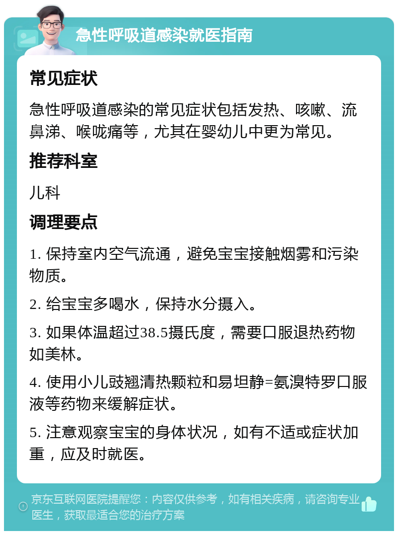 急性呼吸道感染就医指南 常见症状 急性呼吸道感染的常见症状包括发热、咳嗽、流鼻涕、喉咙痛等，尤其在婴幼儿中更为常见。 推荐科室 儿科 调理要点 1. 保持室内空气流通，避免宝宝接触烟雾和污染物质。 2. 给宝宝多喝水，保持水分摄入。 3. 如果体温超过38.5摄氏度，需要口服退热药物如美林。 4. 使用小儿豉翘清热颗粒和易坦静=氨溴特罗口服液等药物来缓解症状。 5. 注意观察宝宝的身体状况，如有不适或症状加重，应及时就医。