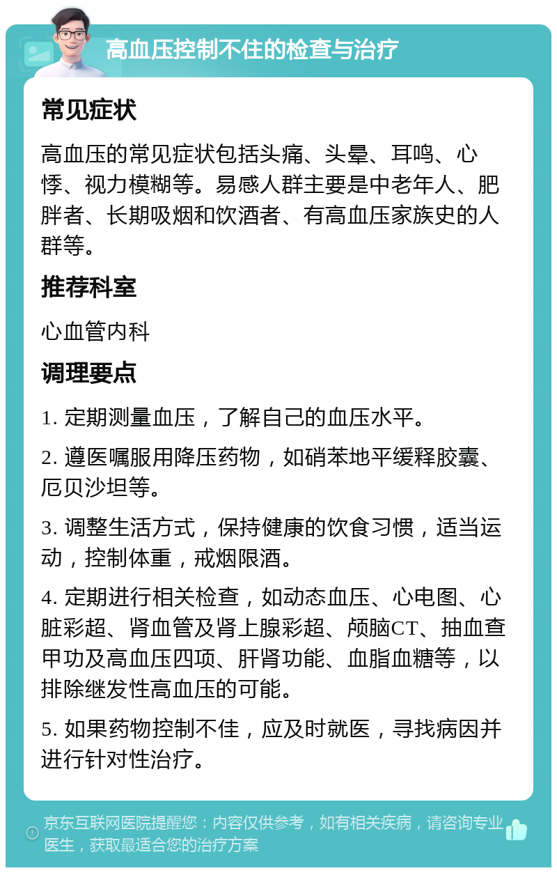 高血压控制不住的检查与治疗 常见症状 高血压的常见症状包括头痛、头晕、耳鸣、心悸、视力模糊等。易感人群主要是中老年人、肥胖者、长期吸烟和饮酒者、有高血压家族史的人群等。 推荐科室 心血管内科 调理要点 1. 定期测量血压，了解自己的血压水平。 2. 遵医嘱服用降压药物，如硝苯地平缓释胶囊、厄贝沙坦等。 3. 调整生活方式，保持健康的饮食习惯，适当运动，控制体重，戒烟限酒。 4. 定期进行相关检查，如动态血压、心电图、心脏彩超、肾血管及肾上腺彩超、颅脑CT、抽血查甲功及高血压四项、肝肾功能、血脂血糖等，以排除继发性高血压的可能。 5. 如果药物控制不佳，应及时就医，寻找病因并进行针对性治疗。