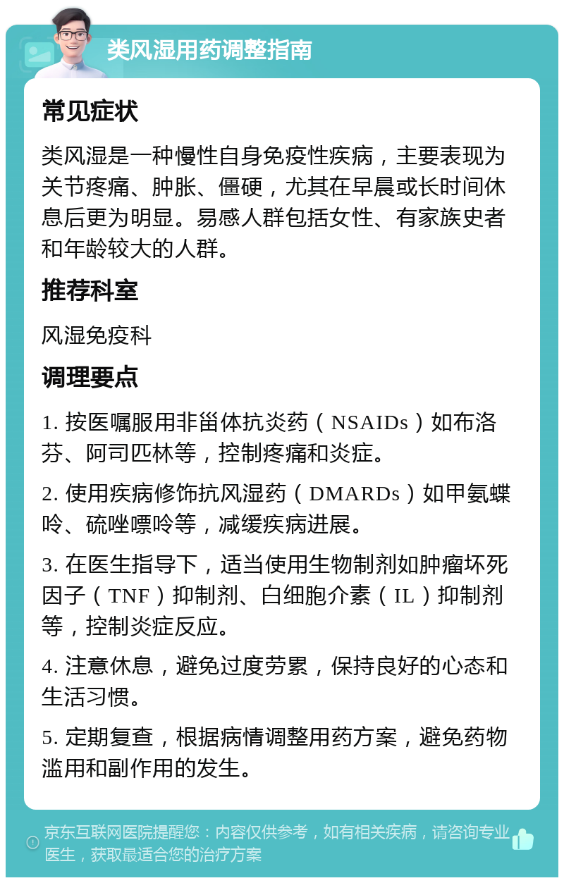 类风湿用药调整指南 常见症状 类风湿是一种慢性自身免疫性疾病，主要表现为关节疼痛、肿胀、僵硬，尤其在早晨或长时间休息后更为明显。易感人群包括女性、有家族史者和年龄较大的人群。 推荐科室 风湿免疫科 调理要点 1. 按医嘱服用非甾体抗炎药（NSAIDs）如布洛芬、阿司匹林等，控制疼痛和炎症。 2. 使用疾病修饰抗风湿药（DMARDs）如甲氨蝶呤、硫唑嘌呤等，减缓疾病进展。 3. 在医生指导下，适当使用生物制剂如肿瘤坏死因子（TNF）抑制剂、白细胞介素（IL）抑制剂等，控制炎症反应。 4. 注意休息，避免过度劳累，保持良好的心态和生活习惯。 5. 定期复查，根据病情调整用药方案，避免药物滥用和副作用的发生。