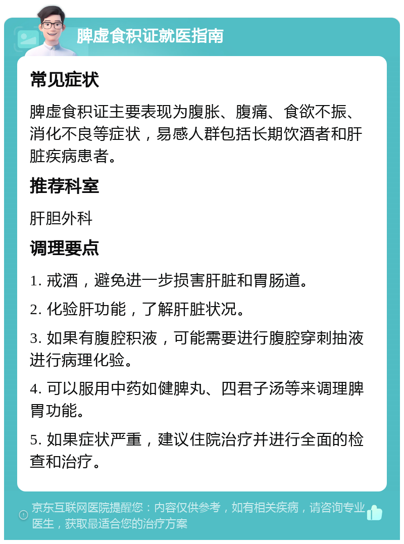 脾虚食积证就医指南 常见症状 脾虚食积证主要表现为腹胀、腹痛、食欲不振、消化不良等症状，易感人群包括长期饮酒者和肝脏疾病患者。 推荐科室 肝胆外科 调理要点 1. 戒酒，避免进一步损害肝脏和胃肠道。 2. 化验肝功能，了解肝脏状况。 3. 如果有腹腔积液，可能需要进行腹腔穿刺抽液进行病理化验。 4. 可以服用中药如健脾丸、四君子汤等来调理脾胃功能。 5. 如果症状严重，建议住院治疗并进行全面的检查和治疗。