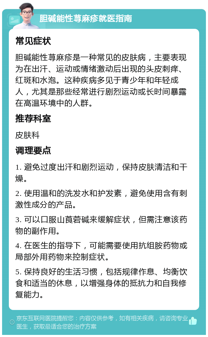 胆碱能性荨麻疹就医指南 常见症状 胆碱能性荨麻疹是一种常见的皮肤病，主要表现为在出汗、运动或情绪激动后出现的头皮刺痒、红斑和水泡。这种疾病多见于青少年和年轻成人，尤其是那些经常进行剧烈运动或长时间暴露在高温环境中的人群。 推荐科室 皮肤科 调理要点 1. 避免过度出汗和剧烈运动，保持皮肤清洁和干燥。 2. 使用温和的洗发水和护发素，避免使用含有刺激性成分的产品。 3. 可以口服山莨菪碱来缓解症状，但需注意该药物的副作用。 4. 在医生的指导下，可能需要使用抗组胺药物或局部外用药物来控制症状。 5. 保持良好的生活习惯，包括规律作息、均衡饮食和适当的休息，以增强身体的抵抗力和自我修复能力。