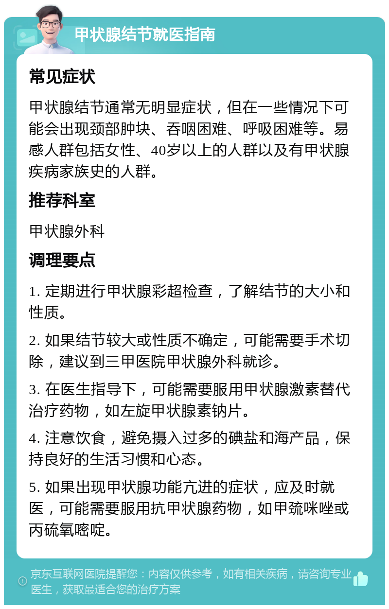 甲状腺结节就医指南 常见症状 甲状腺结节通常无明显症状，但在一些情况下可能会出现颈部肿块、吞咽困难、呼吸困难等。易感人群包括女性、40岁以上的人群以及有甲状腺疾病家族史的人群。 推荐科室 甲状腺外科 调理要点 1. 定期进行甲状腺彩超检查，了解结节的大小和性质。 2. 如果结节较大或性质不确定，可能需要手术切除，建议到三甲医院甲状腺外科就诊。 3. 在医生指导下，可能需要服用甲状腺激素替代治疗药物，如左旋甲状腺素钠片。 4. 注意饮食，避免摄入过多的碘盐和海产品，保持良好的生活习惯和心态。 5. 如果出现甲状腺功能亢进的症状，应及时就医，可能需要服用抗甲状腺药物，如甲巯咪唑或丙硫氧嘧啶。