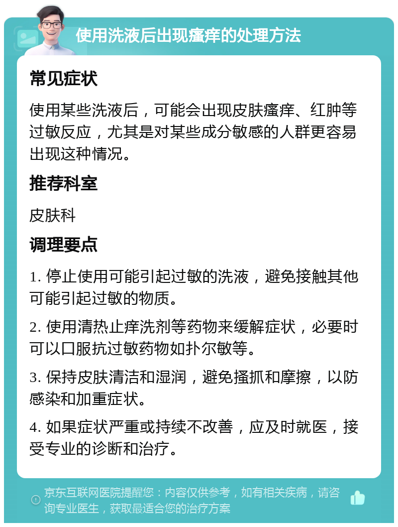 使用洗液后出现瘙痒的处理方法 常见症状 使用某些洗液后，可能会出现皮肤瘙痒、红肿等过敏反应，尤其是对某些成分敏感的人群更容易出现这种情况。 推荐科室 皮肤科 调理要点 1. 停止使用可能引起过敏的洗液，避免接触其他可能引起过敏的物质。 2. 使用清热止痒洗剂等药物来缓解症状，必要时可以口服抗过敏药物如扑尔敏等。 3. 保持皮肤清洁和湿润，避免搔抓和摩擦，以防感染和加重症状。 4. 如果症状严重或持续不改善，应及时就医，接受专业的诊断和治疗。