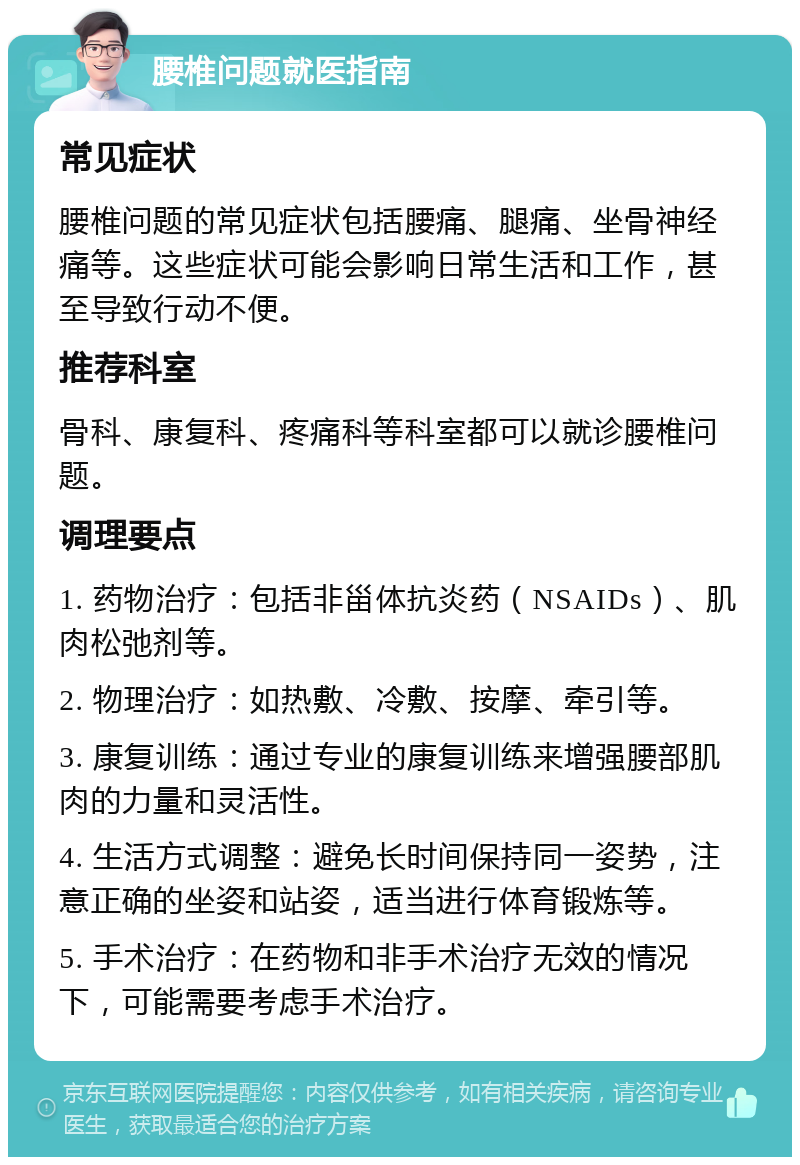 腰椎问题就医指南 常见症状 腰椎问题的常见症状包括腰痛、腿痛、坐骨神经痛等。这些症状可能会影响日常生活和工作，甚至导致行动不便。 推荐科室 骨科、康复科、疼痛科等科室都可以就诊腰椎问题。 调理要点 1. 药物治疗：包括非甾体抗炎药（NSAIDs）、肌肉松弛剂等。 2. 物理治疗：如热敷、冷敷、按摩、牵引等。 3. 康复训练：通过专业的康复训练来增强腰部肌肉的力量和灵活性。 4. 生活方式调整：避免长时间保持同一姿势，注意正确的坐姿和站姿，适当进行体育锻炼等。 5. 手术治疗：在药物和非手术治疗无效的情况下，可能需要考虑手术治疗。