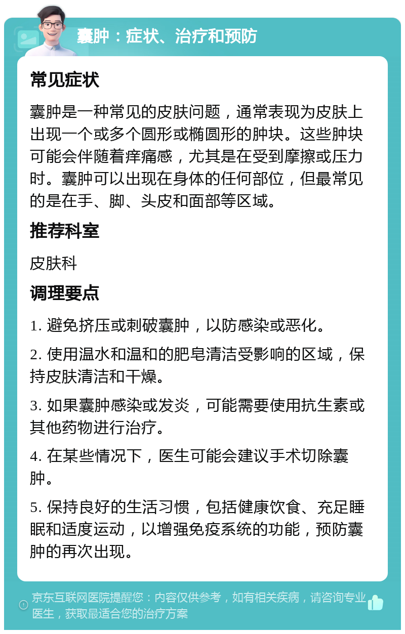 囊肿：症状、治疗和预防 常见症状 囊肿是一种常见的皮肤问题，通常表现为皮肤上出现一个或多个圆形或椭圆形的肿块。这些肿块可能会伴随着痒痛感，尤其是在受到摩擦或压力时。囊肿可以出现在身体的任何部位，但最常见的是在手、脚、头皮和面部等区域。 推荐科室 皮肤科 调理要点 1. 避免挤压或刺破囊肿，以防感染或恶化。 2. 使用温水和温和的肥皂清洁受影响的区域，保持皮肤清洁和干燥。 3. 如果囊肿感染或发炎，可能需要使用抗生素或其他药物进行治疗。 4. 在某些情况下，医生可能会建议手术切除囊肿。 5. 保持良好的生活习惯，包括健康饮食、充足睡眠和适度运动，以增强免疫系统的功能，预防囊肿的再次出现。