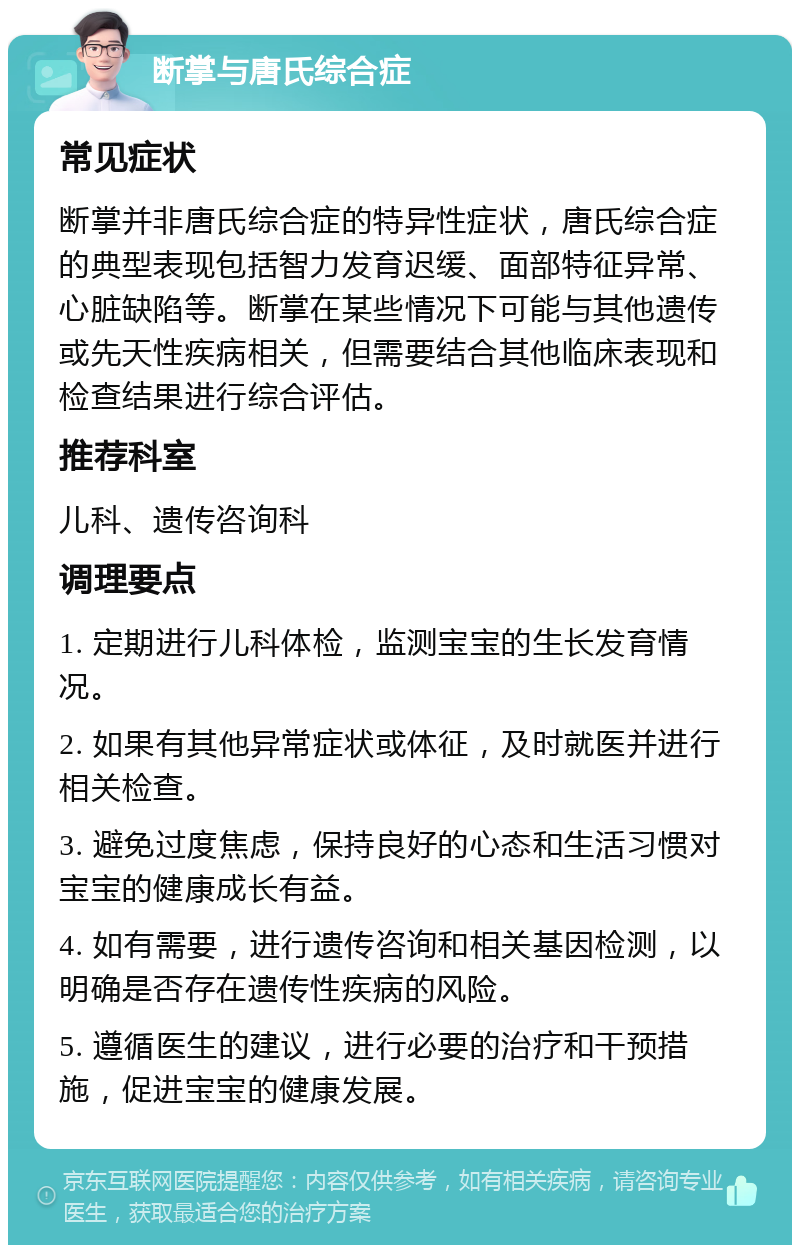 断掌与唐氏综合症 常见症状 断掌并非唐氏综合症的特异性症状，唐氏综合症的典型表现包括智力发育迟缓、面部特征异常、心脏缺陷等。断掌在某些情况下可能与其他遗传或先天性疾病相关，但需要结合其他临床表现和检查结果进行综合评估。 推荐科室 儿科、遗传咨询科 调理要点 1. 定期进行儿科体检，监测宝宝的生长发育情况。 2. 如果有其他异常症状或体征，及时就医并进行相关检查。 3. 避免过度焦虑，保持良好的心态和生活习惯对宝宝的健康成长有益。 4. 如有需要，进行遗传咨询和相关基因检测，以明确是否存在遗传性疾病的风险。 5. 遵循医生的建议，进行必要的治疗和干预措施，促进宝宝的健康发展。