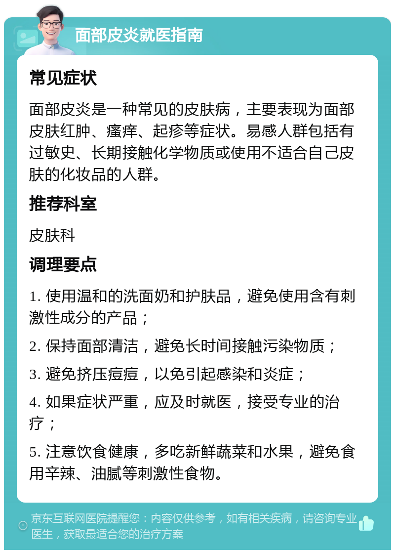 面部皮炎就医指南 常见症状 面部皮炎是一种常见的皮肤病，主要表现为面部皮肤红肿、瘙痒、起疹等症状。易感人群包括有过敏史、长期接触化学物质或使用不适合自己皮肤的化妆品的人群。 推荐科室 皮肤科 调理要点 1. 使用温和的洗面奶和护肤品，避免使用含有刺激性成分的产品； 2. 保持面部清洁，避免长时间接触污染物质； 3. 避免挤压痘痘，以免引起感染和炎症； 4. 如果症状严重，应及时就医，接受专业的治疗； 5. 注意饮食健康，多吃新鲜蔬菜和水果，避免食用辛辣、油腻等刺激性食物。