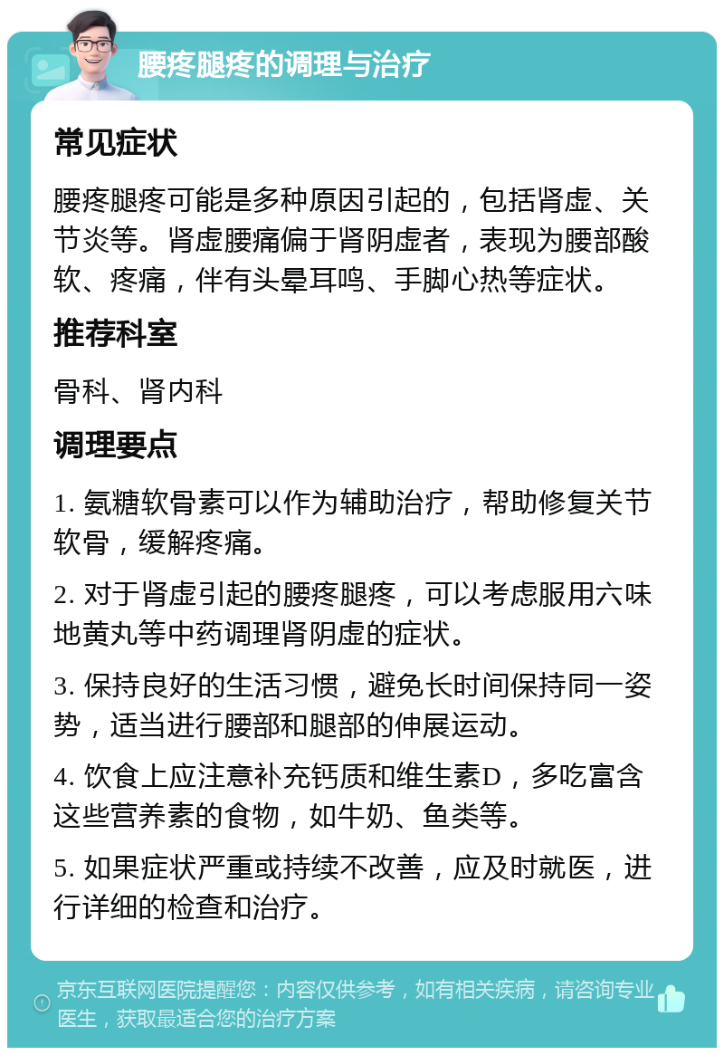 腰疼腿疼的调理与治疗 常见症状 腰疼腿疼可能是多种原因引起的，包括肾虚、关节炎等。肾虚腰痛偏于肾阴虚者，表现为腰部酸软、疼痛，伴有头晕耳鸣、手脚心热等症状。 推荐科室 骨科、肾内科 调理要点 1. 氨糖软骨素可以作为辅助治疗，帮助修复关节软骨，缓解疼痛。 2. 对于肾虚引起的腰疼腿疼，可以考虑服用六味地黄丸等中药调理肾阴虚的症状。 3. 保持良好的生活习惯，避免长时间保持同一姿势，适当进行腰部和腿部的伸展运动。 4. 饮食上应注意补充钙质和维生素D，多吃富含这些营养素的食物，如牛奶、鱼类等。 5. 如果症状严重或持续不改善，应及时就医，进行详细的检查和治疗。