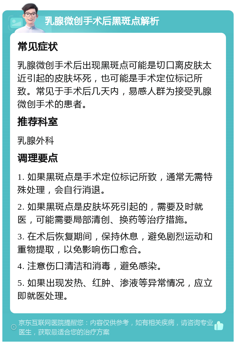 乳腺微创手术后黑斑点解析 常见症状 乳腺微创手术后出现黑斑点可能是切口离皮肤太近引起的皮肤坏死，也可能是手术定位标记所致。常见于手术后几天内，易感人群为接受乳腺微创手术的患者。 推荐科室 乳腺外科 调理要点 1. 如果黑斑点是手术定位标记所致，通常无需特殊处理，会自行消退。 2. 如果黑斑点是皮肤坏死引起的，需要及时就医，可能需要局部清创、换药等治疗措施。 3. 在术后恢复期间，保持休息，避免剧烈运动和重物提取，以免影响伤口愈合。 4. 注意伤口清洁和消毒，避免感染。 5. 如果出现发热、红肿、渗液等异常情况，应立即就医处理。