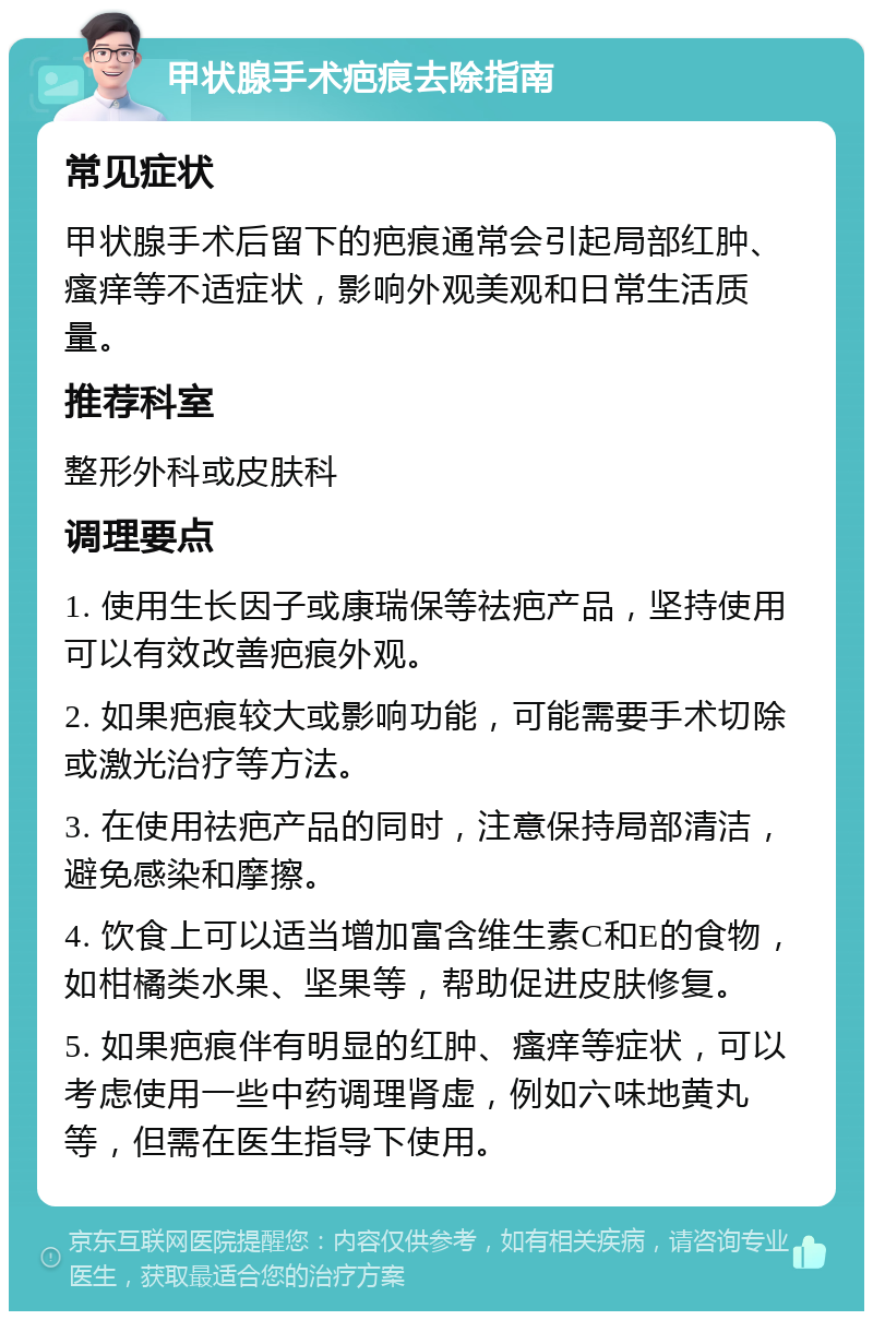 甲状腺手术疤痕去除指南 常见症状 甲状腺手术后留下的疤痕通常会引起局部红肿、瘙痒等不适症状，影响外观美观和日常生活质量。 推荐科室 整形外科或皮肤科 调理要点 1. 使用生长因子或康瑞保等祛疤产品，坚持使用可以有效改善疤痕外观。 2. 如果疤痕较大或影响功能，可能需要手术切除或激光治疗等方法。 3. 在使用祛疤产品的同时，注意保持局部清洁，避免感染和摩擦。 4. 饮食上可以适当增加富含维生素C和E的食物，如柑橘类水果、坚果等，帮助促进皮肤修复。 5. 如果疤痕伴有明显的红肿、瘙痒等症状，可以考虑使用一些中药调理肾虚，例如六味地黄丸等，但需在医生指导下使用。