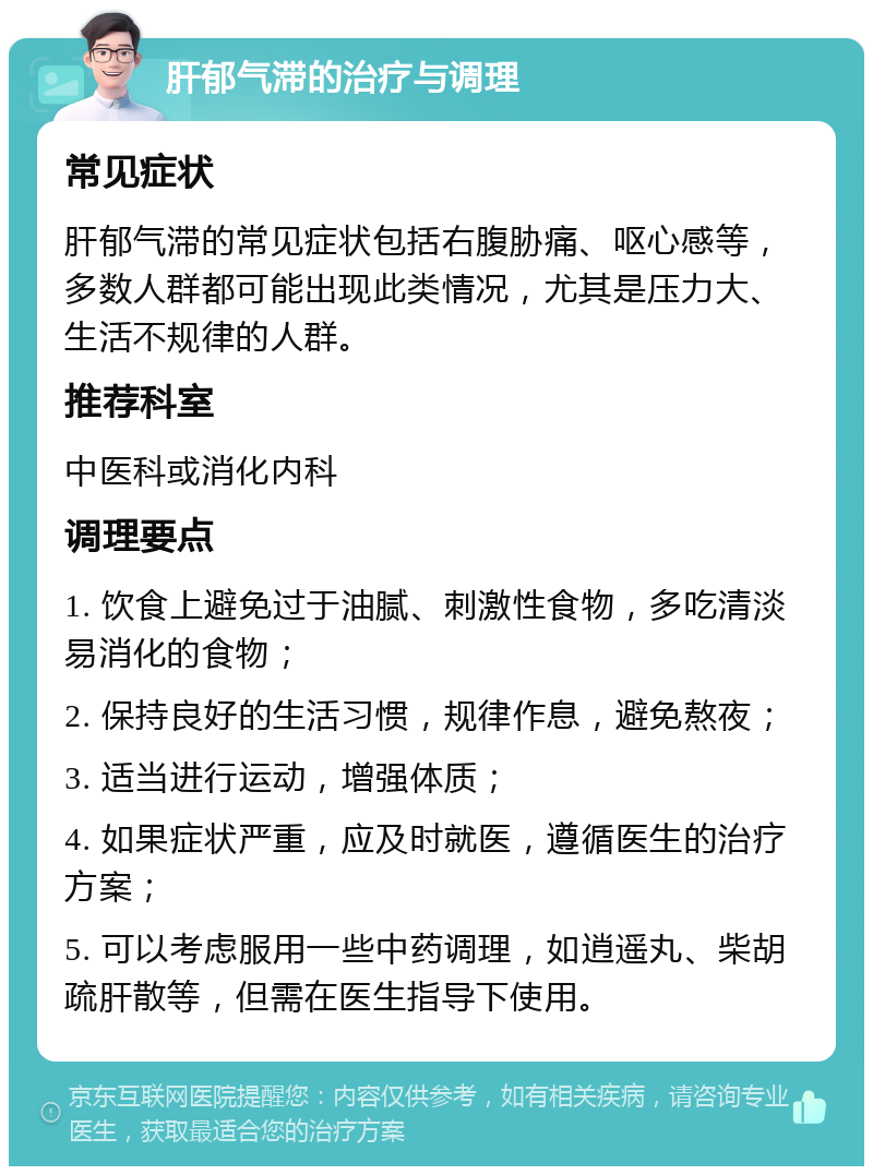 肝郁气滞的治疗与调理 常见症状 肝郁气滞的常见症状包括右腹胁痛、呕心感等，多数人群都可能出现此类情况，尤其是压力大、生活不规律的人群。 推荐科室 中医科或消化内科 调理要点 1. 饮食上避免过于油腻、刺激性食物，多吃清淡易消化的食物； 2. 保持良好的生活习惯，规律作息，避免熬夜； 3. 适当进行运动，增强体质； 4. 如果症状严重，应及时就医，遵循医生的治疗方案； 5. 可以考虑服用一些中药调理，如逍遥丸、柴胡疏肝散等，但需在医生指导下使用。