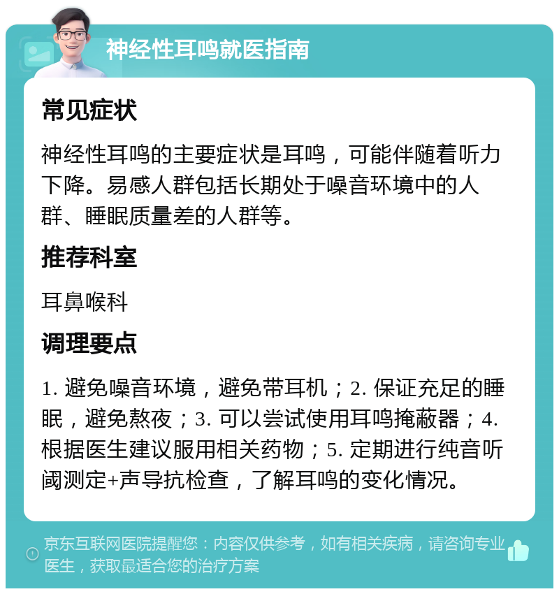 神经性耳鸣就医指南 常见症状 神经性耳鸣的主要症状是耳鸣，可能伴随着听力下降。易感人群包括长期处于噪音环境中的人群、睡眠质量差的人群等。 推荐科室 耳鼻喉科 调理要点 1. 避免噪音环境，避免带耳机；2. 保证充足的睡眠，避免熬夜；3. 可以尝试使用耳鸣掩蔽器；4. 根据医生建议服用相关药物；5. 定期进行纯音听阈测定+声导抗检查，了解耳鸣的变化情况。