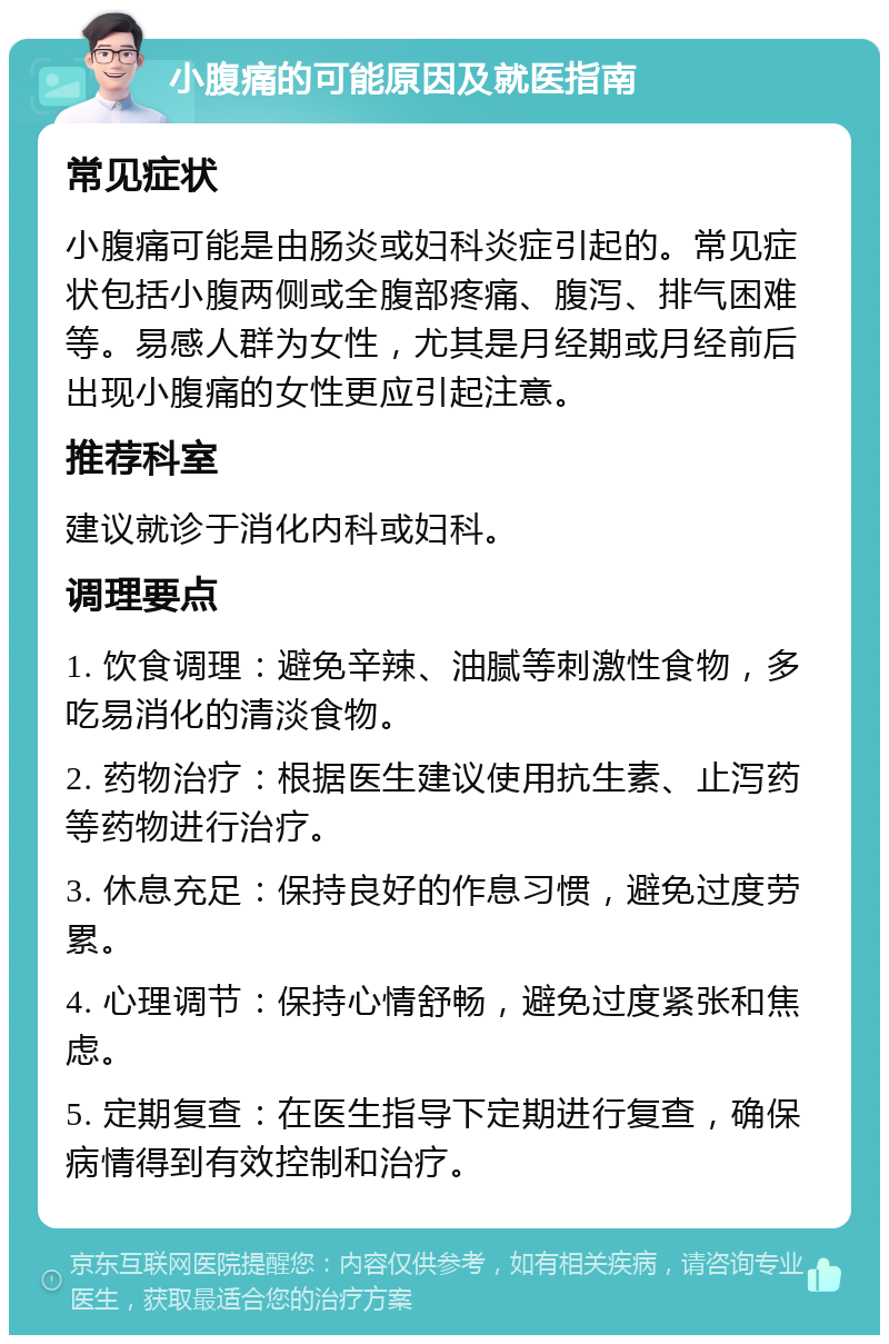 小腹痛的可能原因及就医指南 常见症状 小腹痛可能是由肠炎或妇科炎症引起的。常见症状包括小腹两侧或全腹部疼痛、腹泻、排气困难等。易感人群为女性，尤其是月经期或月经前后出现小腹痛的女性更应引起注意。 推荐科室 建议就诊于消化内科或妇科。 调理要点 1. 饮食调理：避免辛辣、油腻等刺激性食物，多吃易消化的清淡食物。 2. 药物治疗：根据医生建议使用抗生素、止泻药等药物进行治疗。 3. 休息充足：保持良好的作息习惯，避免过度劳累。 4. 心理调节：保持心情舒畅，避免过度紧张和焦虑。 5. 定期复查：在医生指导下定期进行复查，确保病情得到有效控制和治疗。