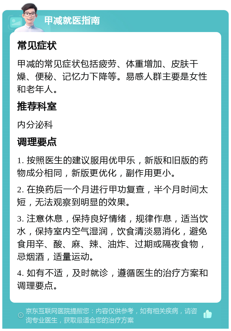 甲减就医指南 常见症状 甲减的常见症状包括疲劳、体重增加、皮肤干燥、便秘、记忆力下降等。易感人群主要是女性和老年人。 推荐科室 内分泌科 调理要点 1. 按照医生的建议服用优甲乐，新版和旧版的药物成分相同，新版更优化，副作用更小。 2. 在换药后一个月进行甲功复查，半个月时间太短，无法观察到明显的效果。 3. 注意休息，保持良好情绪，规律作息，适当饮水，保持室内空气湿润，饮食清淡易消化，避免食用辛、酸、麻、辣、油炸、过期或隔夜食物，忌烟酒，适量运动。 4. 如有不适，及时就诊，遵循医生的治疗方案和调理要点。