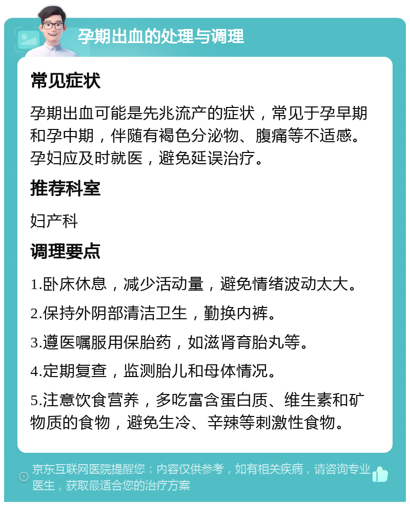 孕期出血的处理与调理 常见症状 孕期出血可能是先兆流产的症状，常见于孕早期和孕中期，伴随有褐色分泌物、腹痛等不适感。孕妇应及时就医，避免延误治疗。 推荐科室 妇产科 调理要点 1.卧床休息，减少活动量，避免情绪波动太大。 2.保持外阴部清洁卫生，勤换内裤。 3.遵医嘱服用保胎药，如滋肾育胎丸等。 4.定期复查，监测胎儿和母体情况。 5.注意饮食营养，多吃富含蛋白质、维生素和矿物质的食物，避免生冷、辛辣等刺激性食物。