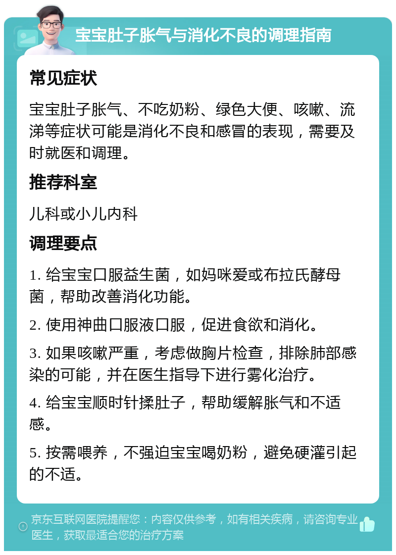 宝宝肚子胀气与消化不良的调理指南 常见症状 宝宝肚子胀气、不吃奶粉、绿色大便、咳嗽、流涕等症状可能是消化不良和感冒的表现，需要及时就医和调理。 推荐科室 儿科或小儿内科 调理要点 1. 给宝宝口服益生菌，如妈咪爱或布拉氏酵母菌，帮助改善消化功能。 2. 使用神曲口服液口服，促进食欲和消化。 3. 如果咳嗽严重，考虑做胸片检查，排除肺部感染的可能，并在医生指导下进行雾化治疗。 4. 给宝宝顺时针揉肚子，帮助缓解胀气和不适感。 5. 按需喂养，不强迫宝宝喝奶粉，避免硬灌引起的不适。