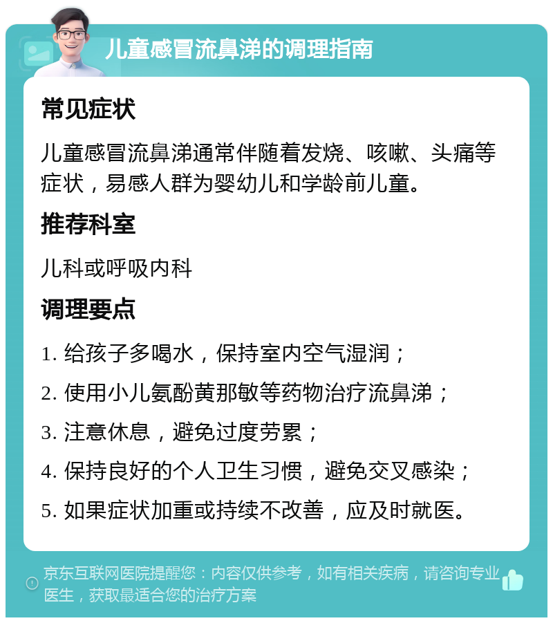 儿童感冒流鼻涕的调理指南 常见症状 儿童感冒流鼻涕通常伴随着发烧、咳嗽、头痛等症状，易感人群为婴幼儿和学龄前儿童。 推荐科室 儿科或呼吸内科 调理要点 1. 给孩子多喝水，保持室内空气湿润； 2. 使用小儿氨酚黄那敏等药物治疗流鼻涕； 3. 注意休息，避免过度劳累； 4. 保持良好的个人卫生习惯，避免交叉感染； 5. 如果症状加重或持续不改善，应及时就医。