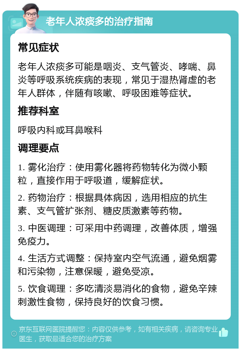 老年人浓痰多的治疗指南 常见症状 老年人浓痰多可能是咽炎、支气管炎、哮喘、鼻炎等呼吸系统疾病的表现，常见于湿热肾虚的老年人群体，伴随有咳嗽、呼吸困难等症状。 推荐科室 呼吸内科或耳鼻喉科 调理要点 1. 雾化治疗：使用雾化器将药物转化为微小颗粒，直接作用于呼吸道，缓解症状。 2. 药物治疗：根据具体病因，选用相应的抗生素、支气管扩张剂、糖皮质激素等药物。 3. 中医调理：可采用中药调理，改善体质，增强免疫力。 4. 生活方式调整：保持室内空气流通，避免烟雾和污染物，注意保暖，避免受凉。 5. 饮食调理：多吃清淡易消化的食物，避免辛辣刺激性食物，保持良好的饮食习惯。