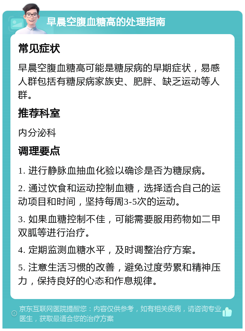 早晨空腹血糖高的处理指南 常见症状 早晨空腹血糖高可能是糖尿病的早期症状，易感人群包括有糖尿病家族史、肥胖、缺乏运动等人群。 推荐科室 内分泌科 调理要点 1. 进行静脉血抽血化验以确诊是否为糖尿病。 2. 通过饮食和运动控制血糖，选择适合自己的运动项目和时间，坚持每周3-5次的运动。 3. 如果血糖控制不佳，可能需要服用药物如二甲双胍等进行治疗。 4. 定期监测血糖水平，及时调整治疗方案。 5. 注意生活习惯的改善，避免过度劳累和精神压力，保持良好的心态和作息规律。