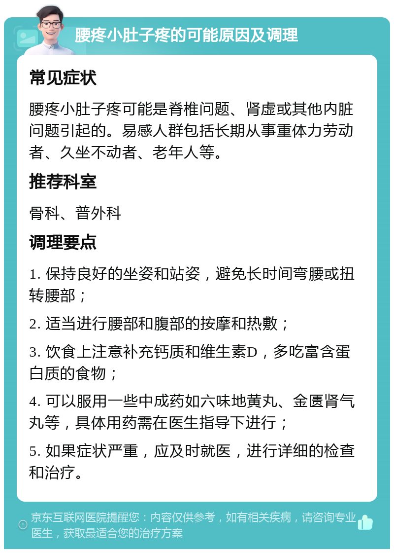 腰疼小肚子疼的可能原因及调理 常见症状 腰疼小肚子疼可能是脊椎问题、肾虚或其他内脏问题引起的。易感人群包括长期从事重体力劳动者、久坐不动者、老年人等。 推荐科室 骨科、普外科 调理要点 1. 保持良好的坐姿和站姿，避免长时间弯腰或扭转腰部； 2. 适当进行腰部和腹部的按摩和热敷； 3. 饮食上注意补充钙质和维生素D，多吃富含蛋白质的食物； 4. 可以服用一些中成药如六味地黄丸、金匮肾气丸等，具体用药需在医生指导下进行； 5. 如果症状严重，应及时就医，进行详细的检查和治疗。