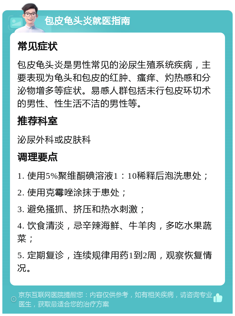 包皮龟头炎就医指南 常见症状 包皮龟头炎是男性常见的泌尿生殖系统疾病，主要表现为龟头和包皮的红肿、瘙痒、灼热感和分泌物增多等症状。易感人群包括未行包皮环切术的男性、性生活不洁的男性等。 推荐科室 泌尿外科或皮肤科 调理要点 1. 使用5%聚维酮碘溶液1：10稀释后泡洗患处； 2. 使用克霉唑涂抹于患处； 3. 避免搔抓、挤压和热水刺激； 4. 饮食清淡，忌辛辣海鲜、牛羊肉，多吃水果蔬菜； 5. 定期复诊，连续规律用药1到2周，观察恢复情况。