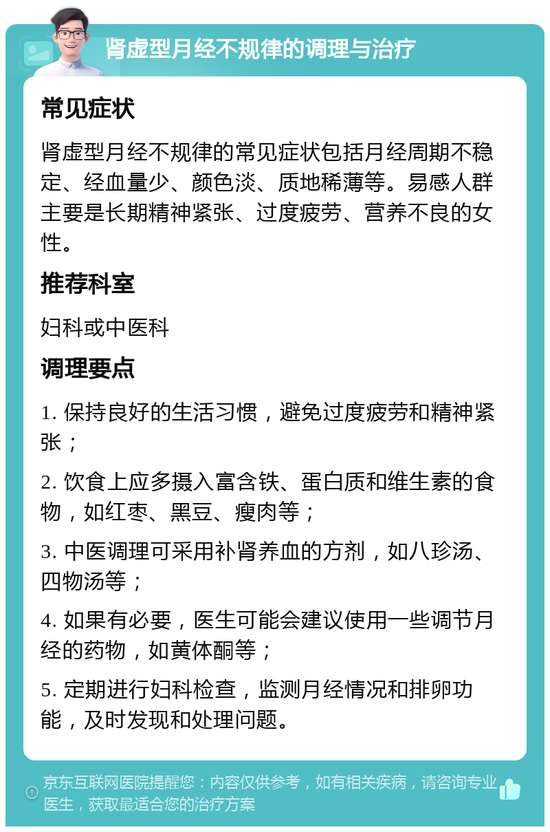 肾虚型月经不规律的调理与治疗 常见症状 肾虚型月经不规律的常见症状包括月经周期不稳定、经血量少、颜色淡、质地稀薄等。易感人群主要是长期精神紧张、过度疲劳、营养不良的女性。 推荐科室 妇科或中医科 调理要点 1. 保持良好的生活习惯，避免过度疲劳和精神紧张； 2. 饮食上应多摄入富含铁、蛋白质和维生素的食物，如红枣、黑豆、瘦肉等； 3. 中医调理可采用补肾养血的方剂，如八珍汤、四物汤等； 4. 如果有必要，医生可能会建议使用一些调节月经的药物，如黄体酮等； 5. 定期进行妇科检查，监测月经情况和排卵功能，及时发现和处理问题。