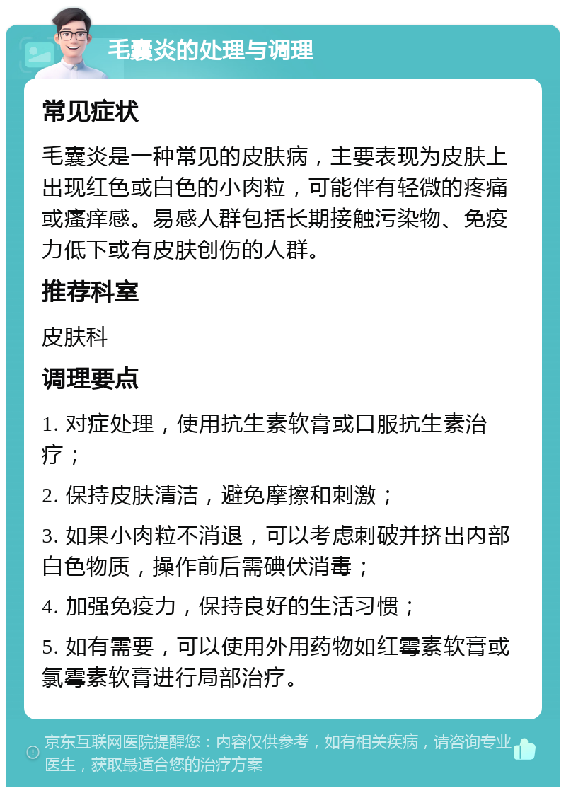 毛囊炎的处理与调理 常见症状 毛囊炎是一种常见的皮肤病，主要表现为皮肤上出现红色或白色的小肉粒，可能伴有轻微的疼痛或瘙痒感。易感人群包括长期接触污染物、免疫力低下或有皮肤创伤的人群。 推荐科室 皮肤科 调理要点 1. 对症处理，使用抗生素软膏或口服抗生素治疗； 2. 保持皮肤清洁，避免摩擦和刺激； 3. 如果小肉粒不消退，可以考虑刺破并挤出内部白色物质，操作前后需碘伏消毒； 4. 加强免疫力，保持良好的生活习惯； 5. 如有需要，可以使用外用药物如红霉素软膏或氯霉素软膏进行局部治疗。