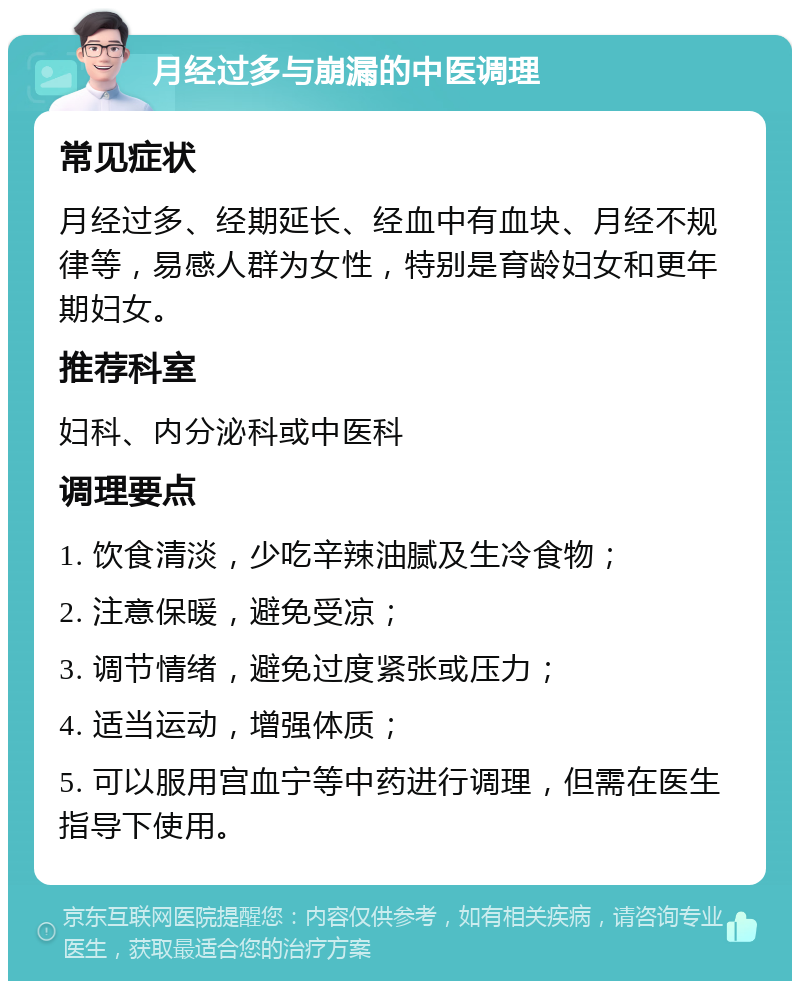 月经过多与崩漏的中医调理 常见症状 月经过多、经期延长、经血中有血块、月经不规律等，易感人群为女性，特别是育龄妇女和更年期妇女。 推荐科室 妇科、内分泌科或中医科 调理要点 1. 饮食清淡，少吃辛辣油腻及生冷食物； 2. 注意保暖，避免受凉； 3. 调节情绪，避免过度紧张或压力； 4. 适当运动，增强体质； 5. 可以服用宫血宁等中药进行调理，但需在医生指导下使用。