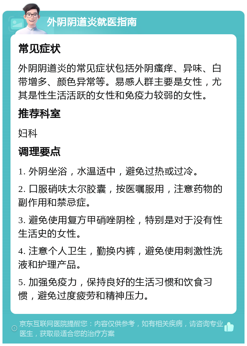 外阴阴道炎就医指南 常见症状 外阴阴道炎的常见症状包括外阴瘙痒、异味、白带增多、颜色异常等。易感人群主要是女性，尤其是性生活活跃的女性和免疫力较弱的女性。 推荐科室 妇科 调理要点 1. 外阴坐浴，水温适中，避免过热或过冷。 2. 口服硝呋太尔胶囊，按医嘱服用，注意药物的副作用和禁忌症。 3. 避免使用复方甲硝唑阴栓，特别是对于没有性生活史的女性。 4. 注意个人卫生，勤换内裤，避免使用刺激性洗液和护理产品。 5. 加强免疫力，保持良好的生活习惯和饮食习惯，避免过度疲劳和精神压力。