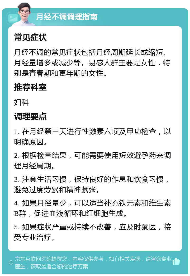 月经不调调理指南 常见症状 月经不调的常见症状包括月经周期延长或缩短、月经量增多或减少等。易感人群主要是女性，特别是青春期和更年期的女性。 推荐科室 妇科 调理要点 1. 在月经第三天进行性激素六项及甲功检查，以明确原因。 2. 根据检查结果，可能需要使用短效避孕药来调理月经周期。 3. 注意生活习惯，保持良好的作息和饮食习惯，避免过度劳累和精神紧张。 4. 如果月经量少，可以适当补充铁元素和维生素B群，促进血液循环和红细胞生成。 5. 如果症状严重或持续不改善，应及时就医，接受专业治疗。