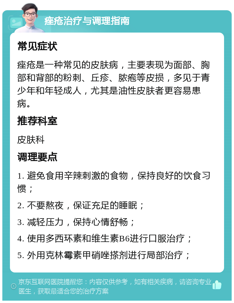 痤疮治疗与调理指南 常见症状 痤疮是一种常见的皮肤病，主要表现为面部、胸部和背部的粉刺、丘疹、脓疱等皮损，多见于青少年和年轻成人，尤其是油性皮肤者更容易患病。 推荐科室 皮肤科 调理要点 1. 避免食用辛辣刺激的食物，保持良好的饮食习惯； 2. 不要熬夜，保证充足的睡眠； 3. 减轻压力，保持心情舒畅； 4. 使用多西环素和维生素B6进行口服治疗； 5. 外用克林霉素甲硝唑搽剂进行局部治疗；