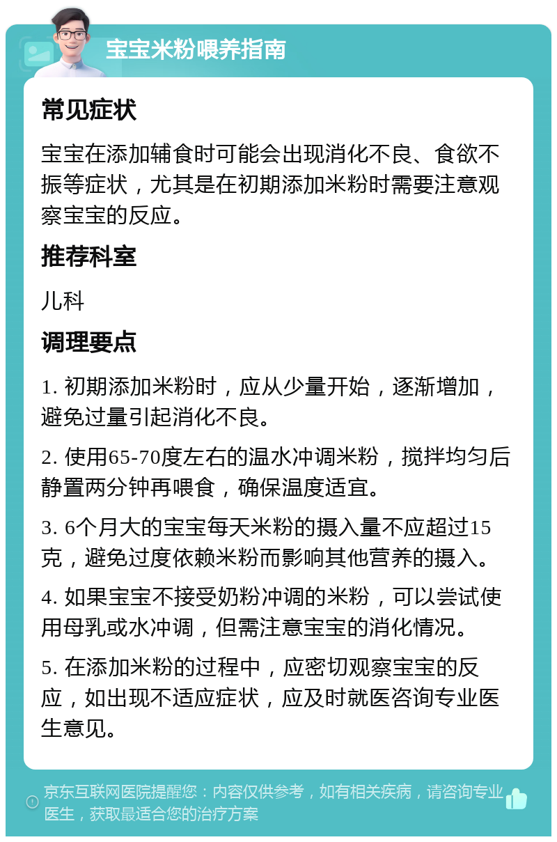 宝宝米粉喂养指南 常见症状 宝宝在添加辅食时可能会出现消化不良、食欲不振等症状，尤其是在初期添加米粉时需要注意观察宝宝的反应。 推荐科室 儿科 调理要点 1. 初期添加米粉时，应从少量开始，逐渐增加，避免过量引起消化不良。 2. 使用65-70度左右的温水冲调米粉，搅拌均匀后静置两分钟再喂食，确保温度适宜。 3. 6个月大的宝宝每天米粉的摄入量不应超过15克，避免过度依赖米粉而影响其他营养的摄入。 4. 如果宝宝不接受奶粉冲调的米粉，可以尝试使用母乳或水冲调，但需注意宝宝的消化情况。 5. 在添加米粉的过程中，应密切观察宝宝的反应，如出现不适应症状，应及时就医咨询专业医生意见。