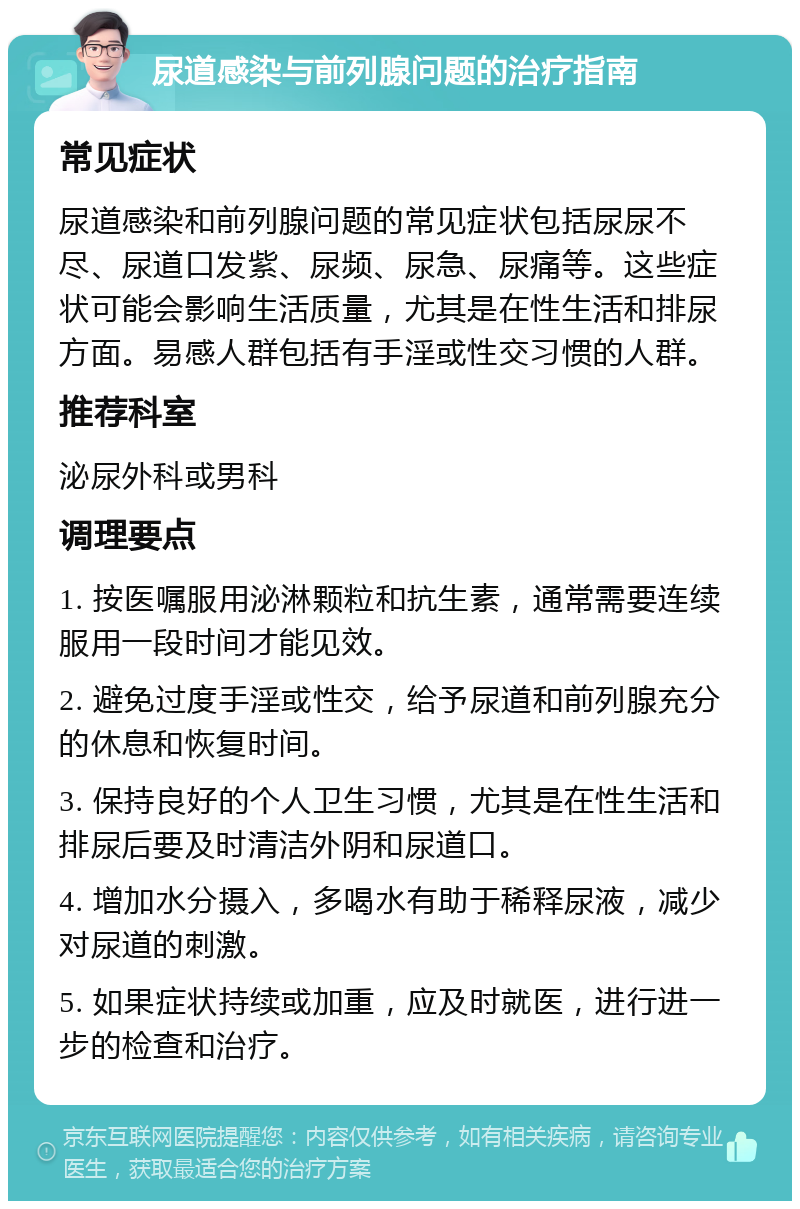 尿道感染与前列腺问题的治疗指南 常见症状 尿道感染和前列腺问题的常见症状包括尿尿不尽、尿道口发紫、尿频、尿急、尿痛等。这些症状可能会影响生活质量，尤其是在性生活和排尿方面。易感人群包括有手淫或性交习惯的人群。 推荐科室 泌尿外科或男科 调理要点 1. 按医嘱服用泌淋颗粒和抗生素，通常需要连续服用一段时间才能见效。 2. 避免过度手淫或性交，给予尿道和前列腺充分的休息和恢复时间。 3. 保持良好的个人卫生习惯，尤其是在性生活和排尿后要及时清洁外阴和尿道口。 4. 增加水分摄入，多喝水有助于稀释尿液，减少对尿道的刺激。 5. 如果症状持续或加重，应及时就医，进行进一步的检查和治疗。