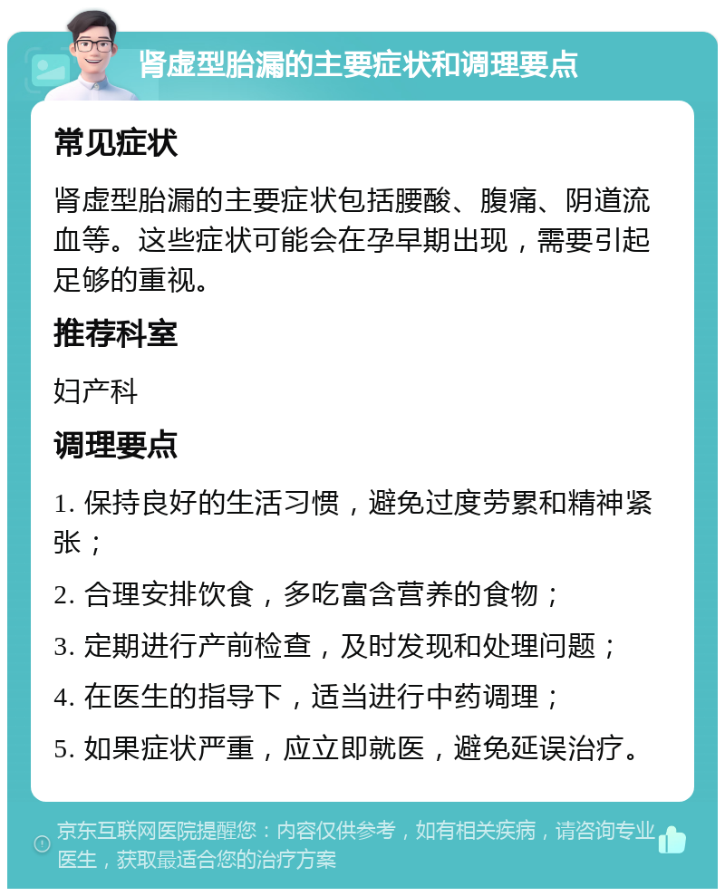 肾虚型胎漏的主要症状和调理要点 常见症状 肾虚型胎漏的主要症状包括腰酸、腹痛、阴道流血等。这些症状可能会在孕早期出现，需要引起足够的重视。 推荐科室 妇产科 调理要点 1. 保持良好的生活习惯，避免过度劳累和精神紧张； 2. 合理安排饮食，多吃富含营养的食物； 3. 定期进行产前检查，及时发现和处理问题； 4. 在医生的指导下，适当进行中药调理； 5. 如果症状严重，应立即就医，避免延误治疗。