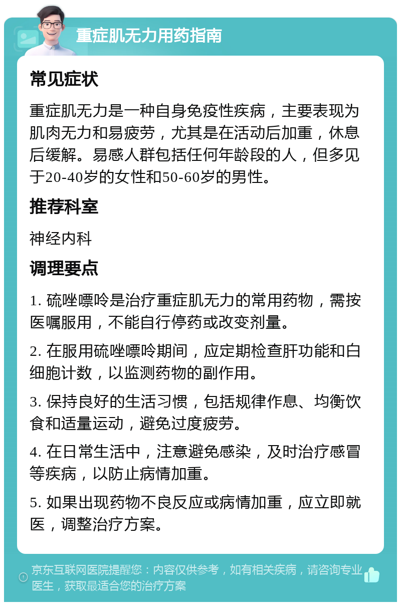 重症肌无力用药指南 常见症状 重症肌无力是一种自身免疫性疾病，主要表现为肌肉无力和易疲劳，尤其是在活动后加重，休息后缓解。易感人群包括任何年龄段的人，但多见于20-40岁的女性和50-60岁的男性。 推荐科室 神经内科 调理要点 1. 硫唑嘌呤是治疗重症肌无力的常用药物，需按医嘱服用，不能自行停药或改变剂量。 2. 在服用硫唑嘌呤期间，应定期检查肝功能和白细胞计数，以监测药物的副作用。 3. 保持良好的生活习惯，包括规律作息、均衡饮食和适量运动，避免过度疲劳。 4. 在日常生活中，注意避免感染，及时治疗感冒等疾病，以防止病情加重。 5. 如果出现药物不良反应或病情加重，应立即就医，调整治疗方案。