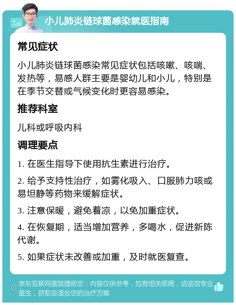 小儿肺炎链球菌感染就医指南 常见症状 小儿肺炎链球菌感染常见症状包括咳嗽、咳喘、发热等，易感人群主要是婴幼儿和小儿，特别是在季节交替或气候变化时更容易感染。 推荐科室 儿科或呼吸内科 调理要点 1. 在医生指导下使用抗生素进行治疗。 2. 给予支持性治疗，如雾化吸入、口服肺力咳或易坦静等药物来缓解症状。 3. 注意保暖，避免着凉，以免加重症状。 4. 在恢复期，适当增加营养，多喝水，促进新陈代谢。 5. 如果症状未改善或加重，及时就医复查。