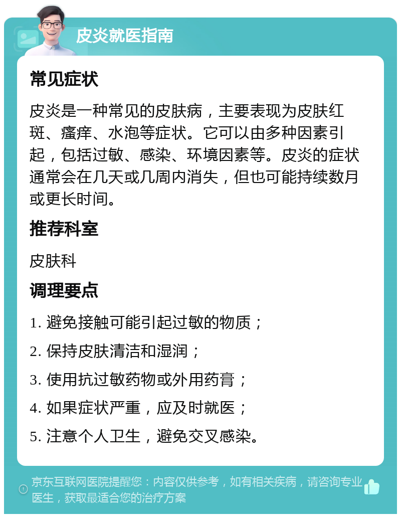 皮炎就医指南 常见症状 皮炎是一种常见的皮肤病，主要表现为皮肤红斑、瘙痒、水泡等症状。它可以由多种因素引起，包括过敏、感染、环境因素等。皮炎的症状通常会在几天或几周内消失，但也可能持续数月或更长时间。 推荐科室 皮肤科 调理要点 1. 避免接触可能引起过敏的物质； 2. 保持皮肤清洁和湿润； 3. 使用抗过敏药物或外用药膏； 4. 如果症状严重，应及时就医； 5. 注意个人卫生，避免交叉感染。