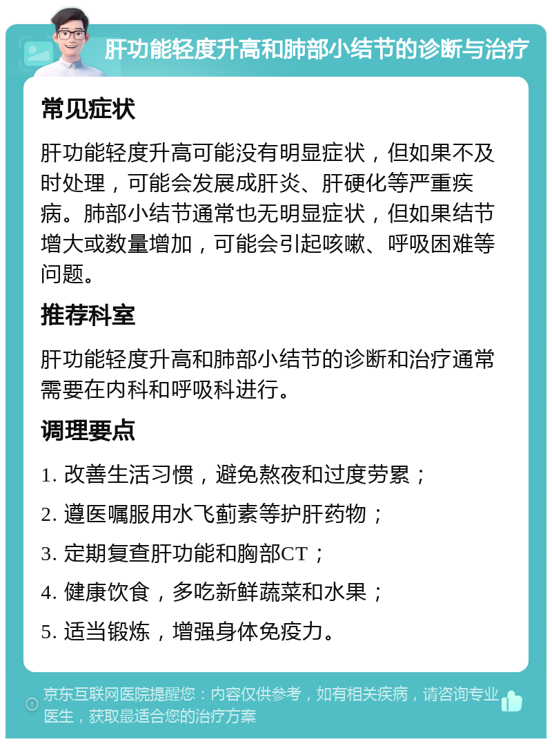 肝功能轻度升高和肺部小结节的诊断与治疗 常见症状 肝功能轻度升高可能没有明显症状，但如果不及时处理，可能会发展成肝炎、肝硬化等严重疾病。肺部小结节通常也无明显症状，但如果结节增大或数量增加，可能会引起咳嗽、呼吸困难等问题。 推荐科室 肝功能轻度升高和肺部小结节的诊断和治疗通常需要在内科和呼吸科进行。 调理要点 1. 改善生活习惯，避免熬夜和过度劳累； 2. 遵医嘱服用水飞蓟素等护肝药物； 3. 定期复查肝功能和胸部CT； 4. 健康饮食，多吃新鲜蔬菜和水果； 5. 适当锻炼，增强身体免疫力。